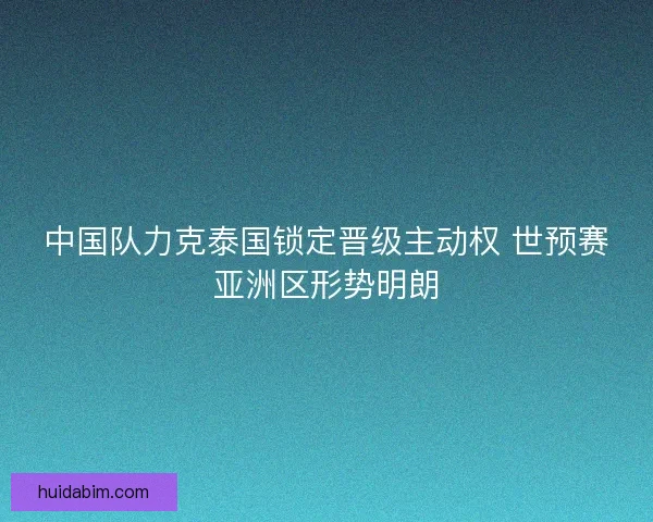 中国队力克泰国锁定晋级主动权 世预赛亚洲区形势明朗
