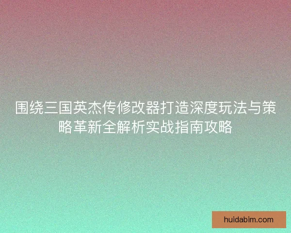 围绕三国英杰传修改器打造深度玩法与策略革新全解析实战指南攻略