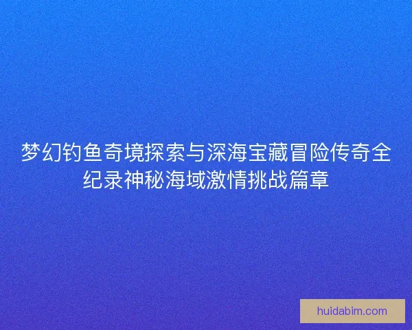 梦幻钓鱼奇境探索与深海宝藏冒险传奇全纪录神秘海域激情挑战篇章