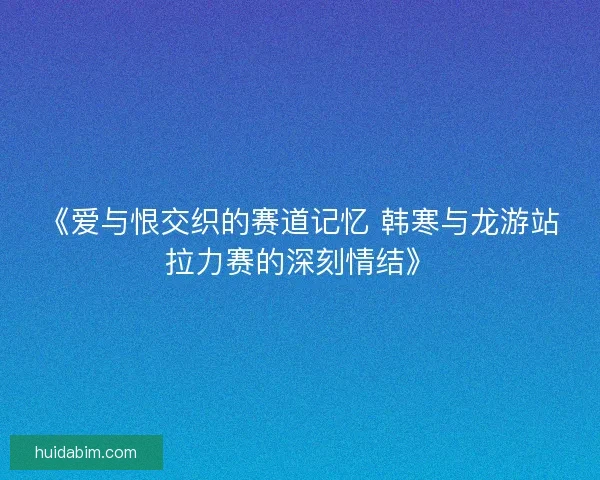 《爱与恨交织的赛道记忆 韩寒与龙游站拉力赛的深刻情结》