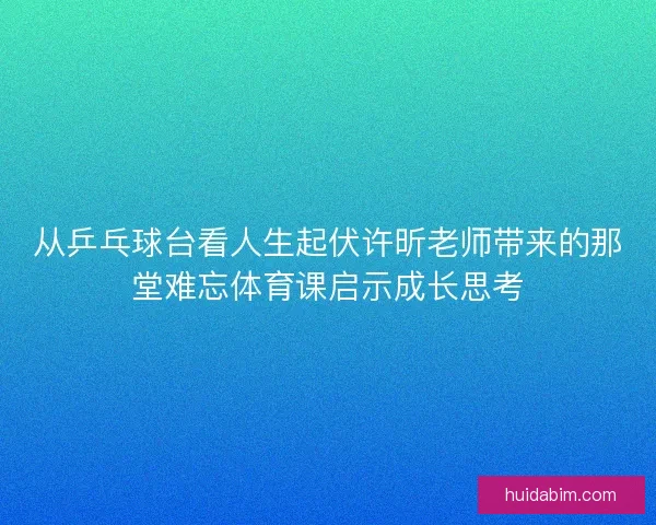 从乒乓球台看人生起伏许昕老师带来的那堂难忘体育课启示成长思考