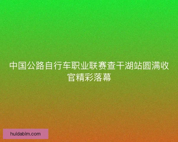 中国公路自行车职业联赛查干湖站圆满收官精彩落幕