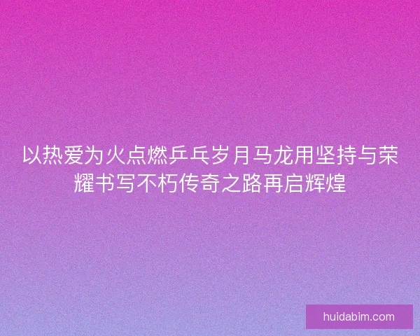 以热爱为火点燃乒乓岁月马龙用坚持与荣耀书写不朽传奇之路再启辉煌