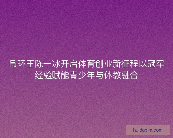 吊环王陈一冰开启体育创业新征程以冠军经验赋能青少年与体教融合