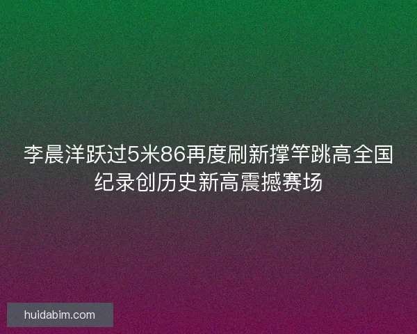 李晨洋跃过5米86再度刷新撑竿跳高全国纪录创历史新高震撼赛场