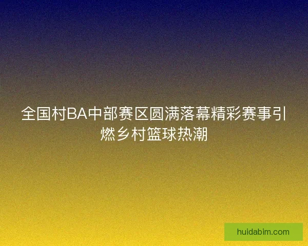 全国村BA中部赛区圆满落幕精彩赛事引燃乡村篮球热潮