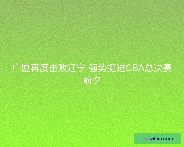 广厦再度击败辽宁 强势挺进CBA总决赛前夕